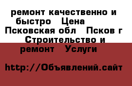 ремонт.качественно и быстро › Цена ­ 999 - Псковская обл., Псков г. Строительство и ремонт » Услуги   